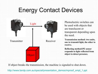 Energy Contact Devices Photoelectric switches can be used with objects that are translucent or transparent depending upon the need. Transmission method: two units, one to transmit light, the other to receive. Reflecting method:PE sensor responds to light reflected from object to detect presence. Light Transmitter Receiver Object If object breaks the transmission, the machine is signaled to shut down. http://www.landp.com.au/special/presentation_demos/mproof_smpl_1.ppt   