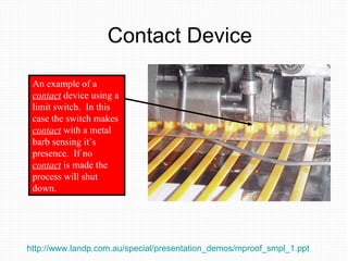 Contact Device An example of a  contact  device using a limit switch.  In this case the switch makes  contact  with a metal barb sensing it’s presence.  If no  contact  is made the process will shut down. http://www.landp.com.au/special/presentation_demos/mproof_smpl_1.ppt   