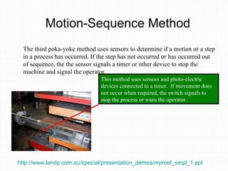 Motion-Sequence Method The third poka-yoke method uses sensors to determine if a motion or a step in a process has occurred. If the step has not occurred or has occurred out of sequence, the the sensor signals a timer or other device to stop the machine and signal the operator. This method uses sensors and photo-electric devices connected to a timer.  If movement does not occur when required, the switch signals to stop the process or warn the operator.  http://www.landp.com.au/special/presentation_demos/mproof_smpl_1.ppt   