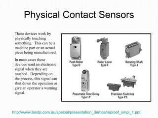 Physical Contact Sensors These devices work by physically touching something.  This can be a machine part or an actual piece being manufactured.  In most cases these devices send an electronic signal when they are touched.  Depending on the process, this signal can shut down the operation or give an operator a warning signal. http://www.landp.com.au/special/presentation_demos/mproof_smpl_1.ppt   