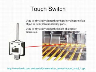 Touch Switch Used to physically detect the presence or absence of an object or item-prevents missing parts. Used to physically detect the height of a part or dimension. http://www.landp.com.au/special/presentation_demos/mproof_smpl_1.ppt   
