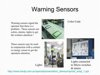 Warning Sensors Warning sensors signal the operator that there is a problem.  These sensors use colors, alarms, lights to get the workers attention ! These sensors may be used in conjunction with a contact or energy sensor to get the operators attention. Color Code Lights Lights connected to Micro switches & timers http://www.landp.com.au/special/presentation_demos/mproof_smpl_1.ppt   