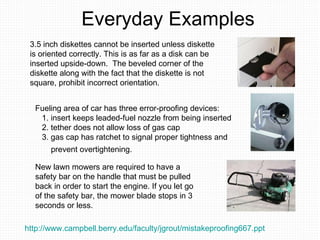 Everyday Examples New lawn mowers are required to have a safety bar on the handle that must be pulled back in order to start the engine. If you let go of the safety bar, the mower blade stops in 3 seconds or less.  Fueling area of car has three error-proofing devices:  1. insert keeps leaded-fuel nozzle from being inserted  2. tether does not allow loss of gas cap  3. gas cap has ratchet to signal proper tightness and  prevent overtightening.   3.5 inch diskettes cannot be inserted unless diskette  is oriented correctly. This is as far as a disk can be inserted upside-down.  The beveled corner of the diskette along with the fact that the diskette is not square, prohibit incorrect orientation.  http://www.campbell.berry.edu/faculty/jgrout/mistakeproofing667.ppt   