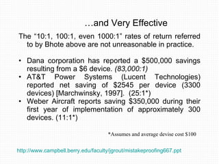 … and Very Effective The “10:1, 100:1, even 1000:1” rates of return referred to by Bhote above are not unreasonable in practice.  Dana corporation has reported a $500,000 savings resulting from a $6 device.  (83,000:1)   AT&T Power Systems (Lucent Technologies) reported net saving of $2545 per device (3300 devices) [Marchwinsky, 1997].  (25:1*) Weber Aircraft reports saving $350,000 during their first year of implementation of approximately 300 devices. (11:1*)  *Assumes and average devise cost $100 http://www.campbell.berry.edu/faculty/jgrout/mistakeproofing667.ppt   