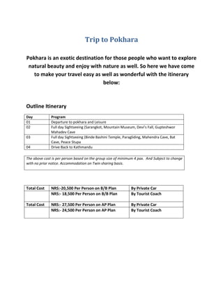Trip to Pokhara
Pokhara is an exotic destination for those people who want to explore
natural beauty and enjoy with nature as well. So here we have come
to make your travel easy as well as wonderful with the itinerary
below:
Outline Itinerary
Day Program
01 Departure to pokhara and Leisure
02 Full day Sightseeing (Sarangkot, Mountain Museum, Devi’s Fall, Gupteshwor
Mahadev Cave
03 Full day Sightseeing (Binde Bashini Temple, Paragliding, Mahendra Cave, Bat
Cave, Peace Stupa
04 Drive Back to Kathmandu
Total Cost NRS:-20,500 Per Person on B/B Plan By Private Car
NRS:- 18,500 Per Person on B/B Plan By Tourist Coach
Total Cost NRS:- 27,500 Per Person on AP Plan By Private Car
NRS:- 24,500 Per Person on AP Plan By Tourist Coach
The above cost is per person based on the group size of minimum 4 pax. And Subject to change
with no prior notice. Accommodation on Twin sharing basis.
 