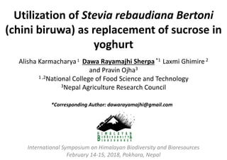 Utilization of Stevia rebaudiana Bertoni
(chini biruwa) as replacement of sucrose in
yoghurt
International Symposium on Himalayan Biodiversity and Bioresources
February 14-15, 2018, Pokhara, Nepal
Alisha Karmacharya1 Dawa Rayamajhi Sherpa*1 Laxmi Ghimire2
and Pravin Ojha3
1 ,2National College of Food Science and Technology
3Nepal Agriculture Research Council
*Corresponding Author: dawarayamajhi@gmail.com
 