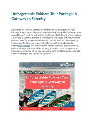 Unforgettable Pokhara Tour Package: A
Gateway to Serenity
Experience the Ultimate Serenity in Pokhara with Our Unforgettable Tour
Package Are you searching for a tranquil getaway surrounded by breathtaking
natural beauty? Look no further than the Unforgettable Pokhara Tour Package:
A Gateway to Serenity. Nestled in the majestic Himalayas of Nepal, Pokhara
offers a haven for adventure enthusiasts, nature lovers, and those seeking
inner peace. Embark on a journey of a lifetime with our meticulously
crafted tour package that combines the best of Pokhara's scenic wonders,
cultural heritage, and adrenaline-pumping activities. Let us take you on an
immersive experience where you can create unforgettable memories amidst
serene landscapes and rejuvenate your soul.
 