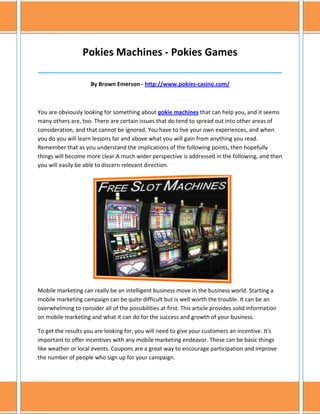 Pokies Machines - Pokies Games
______________________________________________________________________________

                     By Brown Emerson - http://www.pokies-casino.com/



You are obviously looking for something about pokie machines that can help you, and it seems
many others are, too. There are certain issues that do tend to spread out into other areas of
consideration, and that cannot be ignored. You have to live your own experiences, and when
you do you will learn lessons far and above what you will gain from anything you read.
Remember that as you understand the implications of the following points, then hopefully
things will become more clear.A much wider perspective is addressed in the following, and then
you will easily be able to discern relevant direction.




Mobile marketing can really be an intelligent business move in the business world. Starting a
mobile marketing campaign can be quite difficult but is well worth the trouble. It can be an
overwhelming to consider all of the possibilities at first. This article provides solid information
on mobile marketing and what it can do for the success and growth of your business.

To get the results you are looking for, you will need to give your customers an incentive. It's
important to offer incentives with any mobile marketing endeavor. These can be basic things
like weather or local events. Coupons are a great way to encourage participation and improve
the number of people who sign up for your campaign.
 