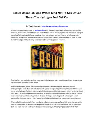 Pokies Online -Oil And Water Tend Not To Mix Or Can
           They - The Hydrogen Fuel Cell Car
_____________________________________________________________________________________

                       By Travis Fountain - http://www.pokiescasino.com.au

If you are researching the topic of pokies online with the desire for straight information with no frills
attached, then we are pleased to see you here.The best way to effectively deal with new issues is to gain
some helpful knowledge before proceeding. Have you not ever just had the urge to follow-up with
something, and you did not have an immediate reason for it? We are here to serve your thirst to have
more knowledge, and by so doing we also serve the same purpose in ourselves.




That is where you are today, and the good news is that you can learn about this and then simply simply
become better equipped to deal with it.

Alternative energy is among the solutions for the menace, known as global warming, which is
endangering the earth. Fuel cells is but one such type of energy, and particularly the variant that is used
to run cars, hydrogen fuel cells. Like many individuals, you most likely know very little, if anything, about
this. There's an increasing endeavor underway, by manufacturers of technically state-of-the-art cars, to
incorporate hydrogen technology in their designs. Hydrogen fuel cells give off only oxygen, a vital
element for life on our planet - there are no harmful by-products and the environment is not harmed.

A fuel cell differs substantially from your battery. Battery power can go flat, which is not the case with a
fuel cell. The process by which a fuel cell generates energy for the car is the familiar one of electrolysis.
Each and every fuel cell has two electrodes and an electrolyte. The ongoing operation which then
 
