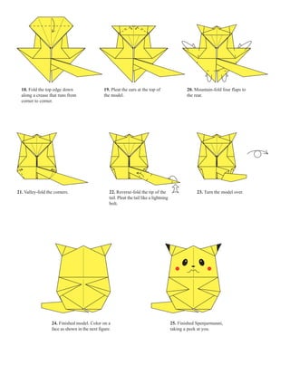 18. Fold the top edge down                   19. Pleat the ears at the top of                   20. Mountain-fold four flaps to
  along a crease that runs from                the model.                                         the rear.
  corner to corner.




21. Valley-fold the corners.                      22. Reverse-fold the tip of the                      23. Turn the model over.
                                                  tail. Pleat the tail like a lightning
                                                  bolt.




                  24. Finished model. Color on a                                          25. Finished Spenjurmunni,
                  face as shown in the next figure.                                       taking a peek at you.
 