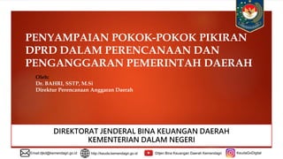 PENYAMPAIAN POKOK-POKOK PIKIRAN
DPRD DALAM PERENCANAAN DAN
PENGANGGARAN PEMERINTAH DAERAH
DIREKTORAT JENDERAL BINA KEUANGAN DAERAH
KEMENTERIAN DALAM NEGERI
Email:djkd@kemendagri.go.id http://keuda.kemendagri.go.id Ditjen Bina Keuangan Daerah Kemendagri KeudaGoDigital
Oleh:
Dr. BAHRI, SSTP, M.Si
Direktur Perencanaan Anggaran Daerah
 