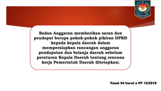 Badan Anggaran memberikan saran dan
pendapat berupa pokok-pokok pikiran DPRD
kepada kepala daerah dalam
mempersiapkan rancangan anggaran
pendapatan dan belanja daerah sebelum
peraturan Kepala Daerah tentang rencana
kerja Pemerintah Daerah ditetapkan;
Pasal 54 huruf a PP 12/2018
 