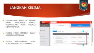  SELANJUTNYA ANGGOTA DEWAN
DAPAT MEMONITOR PROSES
PENYAMPAIAN POKIR MELALUI
MENU MONITOR.
 PROSES POKIR TERSEBUT DAPAT
DILIHAT PROGRESSNYA.
 PROSES PENYAMPAIAN POKIR
DEWAN SELESAI DILAKSANAKAN.
LANGKAH KELIMA
 