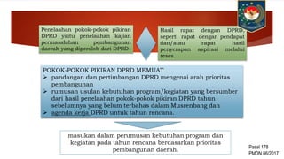 Penelaahan pokok-pokok pikiran
DPRD yaitu penelaahan kajian
permasalahan pembangunan
daerah yang diperoleh dari DPRD
POKOK-POKOK PIKIRAN DPRD MEMUAT
 pandangan dan pertimbangan DPRD mengenai arah prioritas
pembangunan
 rumusan usulan kebutuhan program/kegiatan yang bersumber
dari hasil penelaahan pokok-pokok pikiran DPRD tahun
sebelumnya yang belum terbahas dalam Musrenbang dan
 agenda kerja DPRD untuk tahun rencana.
Hasil rapat dengan DPRD,
seperti rapat dengar pendapat
dan/atau rapat hasil
penyerapan aspirasi melalui
reses.
masukan dalam perumusan kebutuhan program dan
kegiatan pada tahun rencana berdasarkan prioritas
pembangunan daerah. Pasal 178
PMDN 86/2017
 