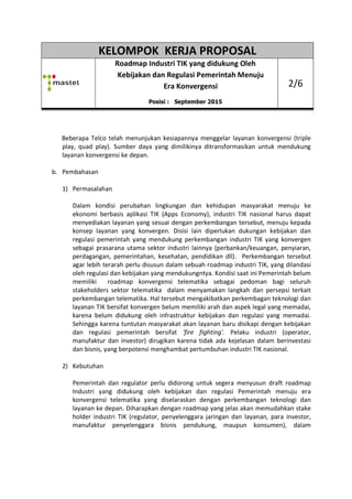 KELOMPOK KERJA PROPOSAL
Roadmap
Kebijakan dan Regulasi Pemerintah Menuju
Beberapa Telco telah menunjukan kesiapannya
play, quad play). Sumber daya yang dimiliki
layanan konvergensi ke depan.
b. Pembahasan
1) Permasalahan
Dalam kondisi perubahan
ekonomi berbasis aplikasi TIK (Apps Economy)
menyediakan layanan yang sesuai dengan perkembangan tersebut,
konsep layanan yang
regulasi pemerintah yang mendukung perkembangan industri
sebagai prasarana utama sektor industri lainnya (perbankan/keuangan, penyiaran,
perdagangan, pemerintahan, kesehatan, pendidikan dll)
agar lebih terarah perlu disusun dalam sebuah roadmap industri TIK, yang dilandasi
oleh regulasi dan kebijakan yang mendukungntya. Kondisi
memiliki roadmap
stakeholders sektor
perkembangan tele
layanan TIK bersifat konvergen belum
karena belum didukung oleh infrastruktu
Sehingga karena tuntutan masyarakat akan layanan baru disikapi dengan kebijakan
dan regulasi pemerintah bersifat
manufaktur dan investor) dirugikan karena tidak ada kejelasa
dan bisnis, yang berpotensi menghambat pertumbuhan industri TIK nasional.
2) Kebutuhan
Pemerintah dan regulator perlu didorong untuk segera menyusun d
Industri yang didukung oleh
konvergensi telematika yang diselaraskan dengan
layanan ke depan. D
holder industri TIK (
manufaktur peny
KELOMPOK KERJA PROPOSAL
Roadmap Industri TIK yang didukung Oleh
Kebijakan dan Regulasi Pemerintah Menuju
Era Konvergensi
Posisi : September 2015
telah menunjukan kesiapannya menggelar layanan
Sumber daya yang dimilikinya ditransformasikan untuk mendukung
layanan konvergensi ke depan.
Dalam kondisi perubahan lingkungan dan kehidupan masyarakat
ekonomi berbasis aplikasi TIK (Apps Economy), industri TIK
menyediakan layanan yang sesuai dengan perkembangan tersebut,
konsep layanan yang konvergen. Disisi lain diperlukan duku
regulasi pemerintah yang mendukung perkembangan industri
sebagai prasarana utama sektor industri lainnya (perbankan/keuangan, penyiaran,
perdagangan, pemerintahan, kesehatan, pendidikan dll). Perkembangan tersebut
r lebih terarah perlu disusun dalam sebuah roadmap industri TIK, yang dilandasi
oleh regulasi dan kebijakan yang mendukungntya. Kondisi saat ini Pemerintah belum
roadmap konvergensi telematika sebagai pedoman bagi seluruh
stakeholders sektor telematika dalam menyamakan langkah dan persepsi terkait
perkembangan telematika. Hal tersebut mengakibatkan perkembagan
layanan TIK bersifat konvergen belum memiliki arah dan aspek legal yang memadai,
ukung oleh infrastruktur kebijakan dan regulasi yang memadai.
Sehingga karena tuntutan masyarakat akan layanan baru disikapi dengan kebijakan
dan regulasi pemerintah bersifat 'fire fighting'. Pelaku industri (operator,
manufaktur dan investor) dirugikan karena tidak ada kejelasa
dan bisnis, yang berpotensi menghambat pertumbuhan industri TIK nasional.
Pemerintah dan regulator perlu didorong untuk segera menyusun d
Industri yang didukung oleh kebijakan dan regulasi Pemerintah
konvergensi telematika yang diselaraskan dengan perkembangan teknologi dan
. Diharapkan dengan roadmap yang jelas akan
holder industri TIK (regulator, penyelenggara jaringan dan layanan, para
penyelenggara bisnis pendukung, maupun konsumen
KELOMPOK KERJA PROPOSAL
Industri TIK yang didukung Oleh
Kebijakan dan Regulasi Pemerintah Menuju
2/6
menggelar layanan konvergensi (triple
ditransformasikan untuk mendukung
kungan dan kehidupan masyarakat menuju ke
industri TIK nasional harus dapat
menyediakan layanan yang sesuai dengan perkembangan tersebut, menuju kepada
dukungan kebijakan dan
regulasi pemerintah yang mendukung perkembangan industri TIK yang konvergen
sebagai prasarana utama sektor industri lainnya (perbankan/keuangan, penyiaran,
Perkembangan tersebut
r lebih terarah perlu disusun dalam sebuah roadmap industri TIK, yang dilandasi
saat ini Pemerintah belum
sebagai pedoman bagi seluruh
dalam menyamakan langkah dan persepsi terkait
matika. Hal tersebut mengakibatkan perkembagan teknologi dan
memiliki arah dan aspek legal yang memadai,
r kebijakan dan regulasi yang memadai.
Sehingga karena tuntutan masyarakat akan layanan baru disikapi dengan kebijakan
Pelaku industri (operator,
manufaktur dan investor) dirugikan karena tidak ada kejelasan dalam berinvestasi
dan bisnis, yang berpotensi menghambat pertumbuhan industri TIK nasional.
Pemerintah dan regulator perlu didorong untuk segera menyusun draft roadmap
Pemerintah menuju era
perkembangan teknologi dan
dengan roadmap yang jelas akan memudahkan stake
regulator, penyelenggara jaringan dan layanan, para investor,
elenggara bisnis pendukung, maupun konsumen), dalam
 