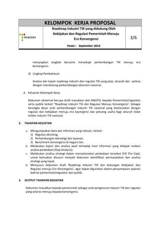 KELOMPOK KERJA PROPOSAL
Roadmap
Kebijakan dan Regulasi Pemerintah Menuju
menyiapkan langkah bersama
konvergensi.
3) Lingkup Pembahasan
Analisa dan kajian
dengan mendukung perkembangan ekonomi nasional.
d. Keluaran Kelompok Kerja
Dokumen eksternal berupa draft masukkan
serta publik terkait ''Roadmap Industri TIK dan R
kerangka dasar arah
regulasi dan kebijakan
holder industri TIK nasional.
2. TAHAPAN KEGIATAN
a. Mengumpulkan data dan informasi yang relevan, terkait :
1) Regulasi eksisting
2) Perkembangan teknologi dan layanan
3) Benchmark konvergensi di negara lain
b. Melakukan kajian dan analisa awal terhadap hasil informasi yang didapat
analisa perbedaan (Gap Analysis);
c. Melakukan analisa strategi dalam menselaraskan pe
untuk kemudian disusun menjadi dokumen identifikasi
strategi yang tepat.
d. Menyusun dokumen draft 'Roadmap
Regulasi menuju Era Konvergensi
baik ke pemerintah/regulator dan publik
3. OUTPUT TAHAPAN KEGIATAN
Dokumen masukkan kepada pemerintah sebagai arah pengaturan industri TIK dan regulasi
yang selaras menuju kepada konvergensi.
KELOMPOK KERJA PROPOSAL
Roadmap Industri TIK yang didukung Oleh
Kebijakan dan Regulasi Pemerintah Menuju
Era Konvergensi
Posisi : September 2015
menyiapkan langkah bersama menyikapi perkembangan
Lingkup Pembahasan
Analisa dan kajian roadmap industri dan regulasi TIK yang jelas, terarah dan
mendukung perkembangan ekonomi nasional.
Kelompok Kerja
Dokumen eksternal berupa draft masukkan dari MASTEL kepada Pemerintah/regulator
'Roadmap Industri TIK dan Regulasi Menuju
perkembangan industri TIK nasional yang di
regulasi dan kebijakan menuju era kovergensi dan peluang usaha bagi seluruh stake
holder industri TIK nasional.
Mengumpulkan data dan informasi yang relevan, terkait :
egulasi eksisting;
erkembangan teknologi dan layanan;
enchmark konvergensi di negara lain.
Melakukan kajian dan analisa awal terhadap hasil informasi yang didapat
analisa perbedaan (Gap Analysis);
Melakukan analisa strategi dalam menselaraskan perbedaan tersebut (Fill The Gap),
susun menjadi dokumen identifikasi permasalahan
dokumen draft 'Roadmap Industri TIK dan dukungan
menuju Era Konvergensi', agar dapat digunakan dalam penyampaian aspirasi
baik ke pemerintah/regulator dan publik.
OUTPUT TAHAPAN KEGIATAN
Dokumen masukkan kepada pemerintah sebagai arah pengaturan industri TIK dan regulasi
yang selaras menuju kepada konvergensi.
KELOMPOK KERJA PROPOSAL
Industri TIK yang didukung Oleh
Kebijakan dan Regulasi Pemerintah Menuju
3/6
perkembangan TIK menuju era
yang jelas, terarah dan selaras
kepada Pemerintah/regulator
enuju Konvergensi'. Sebagai
industri TIK nasional yang diselaraskan dengan
era kovergensi dan peluang usaha bagi seluruh stake
Melakukan kajian dan analisa awal terhadap hasil informasi yang didapat melalui
rbedaan tersebut (Fill The Gap),
permasalahan dan analisa
Industri TIK dan dukungan Kebijakan dan
digunakan dalam penyampaian aspirasi
Dokumen masukkan kepada pemerintah sebagai arah pengaturan industri TIK dan regulasi
 
