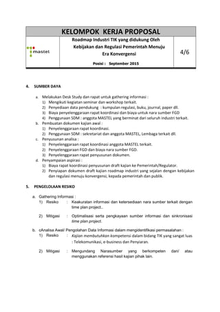 KELOMPOK KERJA PROPOSAL
Roadmap
Kebijakan dan Regulasi Pemerintah Menuju
4. SUMBER DAYA
a. Melakukan Desk Study dan rapat untuk gathering informasi :
1) Mengikuti kegiatan seminar dan workshop
2) Penyediaan data pendukung
3) Biaya penyelenggaraan rapat koordinasi dan biaya untuk nara sumber FGD
4) Penggunaan SDM :
b. Pembuatan dokumen kajian awal :
1) Penyelenggaraan rapat koordinasi.
2) Penggunaan SDM : s
c. Penyusunan analisa :
1) Penyelenggaraan rapat ko
2) Penyelenggaraan FGD dan biaya nara sumber FGD.
3) Penyelenggaraan r
d. Penyampaian aspirasi :
1) Biaya rapat koordinasi penyusunan
2) Penyiapan dokumen
dan regulasi menuju konvergensi,
5. PENGELOLAAN RESIKO
a. Gathering Informasi :
1) Resiko : Keakuratan informasi dan
time plan project..
2) Mitigasi : Optimalisasi serta pe
time plan project
b. cAnalisa Awal/ Pengolahan Data Informasi
1) Resiko : Kajian membutuhkan k
: Telekomunikasi, e
2) Mitigasi : Mengundang Narasumber yang berkompeten dan/ atau
menggunakan
KELOMPOK KERJA PROPOSAL
Roadmap Industri TIK yang didukung Oleh
Kebijakan dan Regulasi Pemerintah Menuju
Era Konvergensi
Posisi : September 2015
Melakukan Desk Study dan rapat untuk gathering informasi :
engikuti kegiatan seminar dan workshop terkait.
Penyediaan data pendukung : kumpulan regulasi, buku, journal, paper dll.
Biaya penyelenggaraan rapat koordinasi dan biaya untuk nara sumber FGD
nggunaan SDM : anggota MASTEL yang berminat dari seluruh industri terkait
Pembuatan dokumen kajian awal :
enyelenggaraan rapat koordinasi.
Penggunaan SDM : sekretariat dan anggota MASTEL, Lembaga terkait dll
:
enyelenggaraan rapat koordinasi anggota MASTEL terkait.
enyelenggaraan FGD dan biaya nara sumber FGD.
Penyelenggaraan rapat penyusunan dokumen.
Penyampaian aspirasi :
Biaya rapat koordinasi penyusunan draft kajian ke Pemerintah/Regulator
Penyiapan dokumen draft kajian roadmap industri yang sejalan dengan
menuju konvergensi, kepada pemerintah dan publik
Keakuratan informasi dan ketersediaan nara sumber terkait dengan
time plan project..
Optimalisasi serta pengkayaan sumber informasi dan sinkronisasi
time plan project.
Analisa Awal/ Pengolahan Data Informasi dalam mengidentifikasi permasalahan
jian membutuhkan kompetensi dalam bidang TIK yang sangat luas
: Telekomunikasi, e-business dan Penyiaran.
Mengundang Narasumber yang berkompeten dan/ atau
menggunakan referensi hasil kajian pihak lain.
KELOMPOK KERJA PROPOSAL
Industri TIK yang didukung Oleh
Kebijakan dan Regulasi Pemerintah Menuju
4/6
buku, journal, paper dll.
Biaya penyelenggaraan rapat koordinasi dan biaya untuk nara sumber FGD
anggota MASTEL yang berminat dari seluruh industri terkait.
, Lembaga terkait dll.
ke Pemerintah/Regulator.
industri yang sejalan dengan kebijakan
dan publik.
ketersediaan nara sumber terkait dengan
sumber informasi dan sinkronisasi
dalam mengidentifikasi permasalahan :
ompetensi dalam bidang TIK yang sangat luas
Mengundang Narasumber yang berkompeten dan/ atau
 