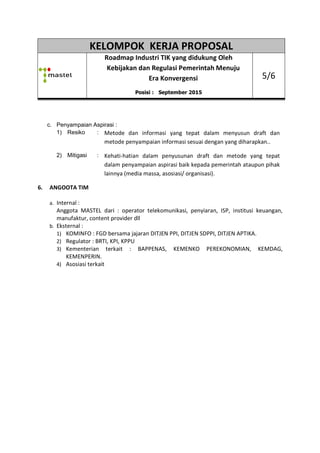 KELOMPOK KERJA PROPOSAL
Roadmap
Kebijakan dan Regulasi Pemerintah Menuju
c. Penyampaian Aspirasi :
1) Resiko : Metode dan informasi yang tepat dalam menyusun draft dan
metode penyampaian informasi sesuai dengan yang diharapkan.
2) Mitigasi : Kehati
dalam penyampaian aspirasi baik kepada pemerintah ataupun pihak
lainnya (media massa, asosiasi/ organisasi).
6. ANGOOTA TIM
a. Internal :
Anggota MASTEL dari : operator telekomunikasi, penyiaran, ISP, institusi keuangan,
manufaktur, content provider dll
b. Eksternal :
1) KOMINFO : FGD bersama jajaran DITJEN P
2) Regulator : BRTI, KPI
3) Kementerian terkait : BAPPENAS, KEMENKO PEREKONOMIAN, KEMDAG,
KEMENPERIN.
4) Asosiasi terkait
KELOMPOK KERJA PROPOSAL
Roadmap Industri TIK yang didukung Oleh
Kebijakan dan Regulasi Pemerintah Menuju
Era Konvergensi
Posisi : September 2015
Penyampaian Aspirasi :
Metode dan informasi yang tepat dalam menyusun draft dan
metode penyampaian informasi sesuai dengan yang diharapkan.
Kehati-hatian dalam penyusunan draft dan metode yang tepat
dalam penyampaian aspirasi baik kepada pemerintah ataupun pihak
lainnya (media massa, asosiasi/ organisasi).
Anggota MASTEL dari : operator telekomunikasi, penyiaran, ISP, institusi keuangan,
manufaktur, content provider dll
KOMINFO : FGD bersama jajaran DITJEN PPI, DITJEN SDPPI, DITJEN APTIKA
Regulator : BRTI, KPI, KPPU
terkait : BAPPENAS, KEMENKO PEREKONOMIAN, KEMDAG,
KELOMPOK KERJA PROPOSAL
Industri TIK yang didukung Oleh
Kebijakan dan Regulasi Pemerintah Menuju
5/6
Metode dan informasi yang tepat dalam menyusun draft dan
metode penyampaian informasi sesuai dengan yang diharapkan..
nan draft dan metode yang tepat
dalam penyampaian aspirasi baik kepada pemerintah ataupun pihak
Anggota MASTEL dari : operator telekomunikasi, penyiaran, ISP, institusi keuangan,
PI, DITJEN SDPPI, DITJEN APTIKA.
terkait : BAPPENAS, KEMENKO PEREKONOMIAN, KEMDAG,
 