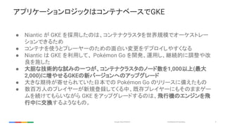 Confidential & ProprietaryGoogle Cloud Platform 9
アプリケーションロジックはコンテナベースでGKE
● Niantic が GKE を採用したのは、コンテナクラスタを世界規模でオーケストレー
シ...