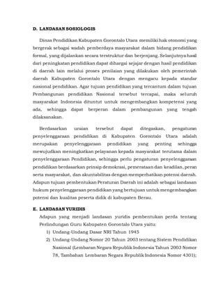 D. LANDASAN SOSIOLOGIS
Dinas Pendidikan Kabupaten Gorontalo Utara memiliki hak otonomi yang
bergerak sebagai wadah pemberdaya masyarakat dalam bidang pendidikan
formal, yang dijalankan secara terstruktur dan berjenjang. Selanjutnya hasil
dari peningkatan pendidikan dapat dihargai sejajar dengan hasil pendidikan
di daerah lain melalui proses penilaian yang dilakukan oleh pemerintah
daerah Kabupaten Gorontalo Utara dengan mengacu kepada standar
nasional pendidikan. Agar tujuan pendidikan yang tercantum dalam tujuan
Pembangunan pendidikan Nasional tersebut tercapai, maka seluruh
masyarakat Indonesia dituntut untuk mengembangkan kompetensi yang
ada, sehingga dapat berperan dalam pembangunan yang tengah
dilaksanakan.
Berdasarkan uraian tersebut dapat ditegaskan, pengaturan
penyelenggaraan pendidikan di Kabupaten Gorontalo Utara adalah
merupakan penyelenggaraan pendidikan yang penting sehingga
mewujudkan meningkatkan pelayanan kepada masyarakat terutama dalam
penyelenggaraan Pendidikan, sehingga perlu pengaturan penyelenggaraan
pendidikan berdasarkan prinsip demokrasi, pemerataan dan keadilan, peran
serta masyarakat, dan akuntabilitas dengan memperhatikan potensi daerah.
Adapun tujuan pembentukan Peraturan Daerah ini adalah sebagai landasan
hukum penyelenggaraan pendidikan yang bertujuan untuk mengembangkan
potensi dan kualitas peserta didik di kabupaten Berau.
E. LANDASAN YURIDIS
Adapun yang menjadi landasan yuridis pembentukan perda tentang
Perlindungan Guru Kabupaten Gorontalo Utara yaitu:
1) Undang-Undang Dasar NRI Tahun 1945
2) Undang-Undang Nomor 20 Tahun 2003 tentang Sistem Pendidikan
Nasional (Lembaran Negara Republik Indonesia Tahun 2003 Nomor
78, Tambahan Lembaran Negara Republik Indonesia Nomor 4301);
 