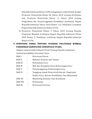 Republik Indonesia Nomor 5105) sebagaimana telah diubah dengan
Peraturan Pemerintah Nomor 66 Tahun 2010 tentang Perubahan
atas Peraturan Pemerintah Nomor 17 Tahun 2010 tentang
Pengelolaan dan Penyelenggaraan Pendidikan (Lembaran Negara
Republik Indonesia Tahun 2010 Nomor 112, Tambahan Lembaran
Negara Republik Indonesia Nomor 5157);
8) Peraturan Pemerintah Nomor 2 Tahun 2018 tentang Standar
Pelayanan Minimal (Lembaran Negara Republik Indonesia Tahun
2018 Nomor 2, Tambahan Lembaran Negara Republik Indonesia
Nomor 6178);
F. SUBSTANSI PERDA TENTANG STANDAR PELAYANAN MINIMAL
PENDIDIKAN KABUPATEN GORONTALO UTARA
Adapun yang menjadi subtansi Perda Tentang Standar pelayanan
minimal pendidikan Gorontalo Utara:
BAB I : Ketentuan Umum
BAB II : Maksud, Sasaran dan Tujuan
BAB III : Kedudukan Guru
BAB IV : Hak dan Kewajiban Serta Kewenangan Guru
BAB V : Penyelenggaraan Perlindungan Guru
BAB VI : Tanggung Jawab Pemerintah Daerah, Organisasi
Profesi Guru, Satuan Pendidikan, Dan Masyarakat
BAB VII : Monitoring, Evaluasi Dan Koordinasi
BAB VIII : Pembiayaan
BAB IX : Ketentuan Penutup
 