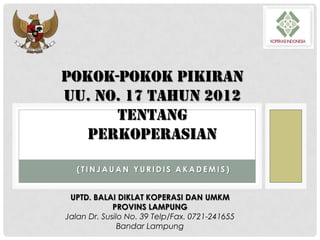 POKOK-POKOK PIKIRAN
UU. NO. 17 TAHUN 2012
TENTANG
PERKOPERASIAN
(TINJAUAN YURIDIS AKADEMIS)

UPTD. BALAI DIKLAT KOPERASI DAN UMKM
PROVINS LAMPUNG
Jalan Dr. Susilo No. 39 Telp/Fax. 0721-241655
Bandar Lampung

 