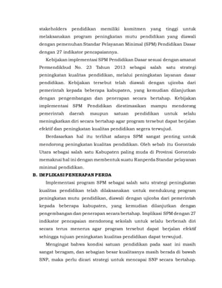 stakeholders pendidikan memiliki komitmen yang tinggi untuk
melaksanakan program peningkatan mutu pendidikan yang diawali
dengan pemenuhan Standar Pelayanan Minimal (SPM) Pendidikan Dasar
dengan 27 indikator pencapaiannya.
Kebijakan implementasi SPM Pendidikan Dasar sesuai dengan amanat
Permendikbud No. 23 Tahun 2013 sebagai salah satu strategi
peningkatan kualitas pendidikan, melalui peningkatan layanan dasar
pendidikan. Kebijakan tersebut telah diawali dengan ujicoba dari
pemerintah kepada beberapa kabupaten, yang kemudian dilanjutkan
dengan pengembangan dan penerapan secara bertahap. Kebijakan
implementasi SPM Pendidikan diestimasikan mampu mendorong
pemerintah daerah maupun satuan pendidikan untuk selalu
meningkatkan diri secara bertahap agar program tersebut dapat berjalan
efektif dan peningkatan kualitas pendidikan segera terwujud.
Berdasarkan hal itu terlihat adanya SPM sangat penting untuk
mendorong peningkatan kualitas pendidikan. Oleh sebab itu Gorontalo
Utara sebagai salah satu Kabupaten paling muda di Provinsi Gorontalo
memaknai hal ini dengan membentuk suatu Ranperda Standar pelayanan
minimal pendidikan.
B. IMPLIKASI PENERAPAN PERDA
Implementasi program SPM sebagai salah satu strategi peningkatan
kualitas pendidikan telah dilaksanakan untuk mendukung program
peningkatan mutu pendidikan, diawali dengan ujicoba dari pemerintah
kepada beberapa kabupaten, yang kemudian dilanjutkan dengan
pengembangan dan penerapan secara bertahap. Implikasi SPM dengan 27
indikator pencapaian mendorong sekolah untuk selalu berbenah diri
secara terus menerus agar program tersebut dapat berjalan efektif
sehingga tujuan peningkatan kualitas pendidikan dapat terwujud.
Mengingat bahwa kondisi satuan pendidikan pada saat ini masih
sangat beragam, dan sebagian besar kualitasnya masih berada di bawah
SNP, maka perlu dicari strategi untuk mencapai SNP secara bertahap.
 