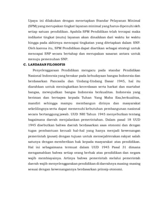 Upaya ini dilakukan dengan menetapkan Standar Pelayanan Minimal
(SPM) yang merupakan tingkat layanan minimal yang harus dipenuhi oleh
setiap satuan pendidikan. Apabila SPM Pendidikan telah tercapai maka
indikator tingkat (mutu) layanan akan dinaikkan dari waktu ke waktu
hingga pada akhirnya mencapai tingkatan yang ditetapkan dalam SNP.
Oleh karena itu, SPM Pendidikan dapat diartikan sebagai strategi untuk
mencapai SNP secara bertahap dan merupakan sasaran antara untuk
menuju pemenuhan SNP.
C. LANDASAN FILOSOFIS
Penyelenggaraan Pendidikan mengacu pada standar Pendidikan
Nasional Indonesia yang berakar pada kebudayaan bangsa Indonesia dan
berdasarkan Pancasila dan Undang-Undang Dasar 1945, hal itu
diarahkan untuk meningkatkan kecerdasan serta harkat dan martabat
bangsa, mewujudkan bangsa Indonesia berkualitas. Indonesia yang
beriman dan bertaqwa kepada Tuhan Yang Maha Esa,berkualitas,
mandiri sehingga mampu membangun dirinya dan masyarakat
sekelilingnya serta dapat memenuhi kebutuhan pembangunan nasional
secara bertanggung jawab. UUD NRI Tahun 1945 menyebutkan tentang
bagaimana daerah menjalankan pemerintahan. Dalam pasal 18 UUD
1945 disebutkan bahwa daerah berdasarkan asas otonomi dan dengan
tugas pembantuan kecuali hal–hal yang hanya menjadi kewenangan
pemerintah (pusat) dengan tujuan untuk mensejahterakan rakyat salah
satunya dengan memberikan hak kepada masyarakat atas pendidikan.
Hal ini sebagaimana termuat dalam UUD 1945 Pasal 31 dimana
mengamahkan bahwa setiap orang berhak atas pendidikan dan negara
wajib membiayainya. Artinya bahwa pemerintah melalui pemerintah
daerah wajib menyelenggarakan pendidikan di daerahnya masing-masing
sesuai dengan kewenangannya berdasarkan prinsip otonomi.
 