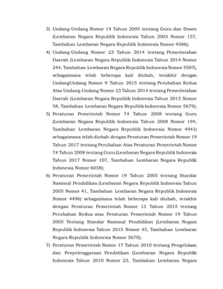 3) Undang-Undang Nomor 14 Tahun 2005 tentang Guru dan Dosen
(Lembaran Negara Republik Indonesia Tahun 2005 Nomor 157,
Tambahan Lembaran Negara Republik Indonesia Nomor 4586);
4) Undang-Undang Nomor 23 Tahun 2014 tentang Pemerintahan
Daerah (Lembaran Negara Republik Indonesia Tahun 2014 Nomor
244, Tambahan Lembaran Negara Republik Indonesia Nomor 5587),
sebagaimana telah beberapa kali diubah, terakhir dengan
UndangUndang Nomor 9 Tahun 2015 tentang Perubahan Kedua
Atas Undang-Undang Nomor 23 Tahun 2014 tentang Pemerintahan
Daerah (Lembaran Negara Republik Indonesia Tahun 2015 Nomor
58, Tambahan Lembaran Negara Republik Indonesia Nomor 5679);
5) Peraturan Pemerintah Nomor 74 Tahun 2008 tentang Guru
(Lembaran Negara Republik Indonesia Tahun 2008 Nomor 194,
Tambahan Lembaran Negara Republik Indonesia Nomor 4941)
sebagaimana telah diubah dengan Peraturan Pemerintah Nomor 19
Tahun 2017 tentang Perubahan Atas Peraturan Pemerintah Nomor
74 Tahun 2008 tentang Guru (Lembaran Negara Republik Indonesia
Tahun 2017 Nomor 107, Tambahan Lembaran Negara Republik
Indonesia Nomor 6058);
6) Peraturan Pemerintah Nomor 19 Tahun 2005 tentang Standar
Nasional Pendidikan (Lembaran Negara Republik Indonesia Tahun
2005 Nomor 41, Tambahan Lembaran Negara Republik Indonesia
Nomor 4496) sebagaimana telah beberapa kali diubah, terakhir
dengan Peraturan Pemerintah Nomor 13 Tahun 2015 tentang
Perubahan Kedua atas Peraturan Pemerintah Nomor 19 Tahun
2005 Tentang Standar Nasional Pendidikan (Lembaran Negara
Republik Indonesia Tahun 2015 Nomor 45, Tambahan Lembaran
Negara Republik Indonesia Nomor 5670);
7) Peraturan Pemerintah Nomor 17 Tahun 2010 tentang Pengelolaan
dan Penyelenggaraan Pendidikan (Lembaran Negara Republik
Indonesia Tahun 2010 Nomor 23, Tambahan Lembaran Negara
 