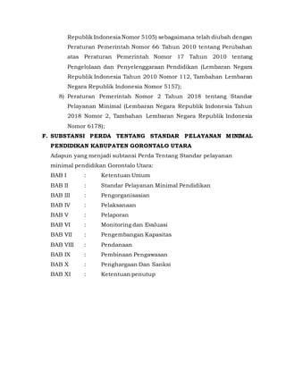 Republik Indonesia Nomor 5105) sebagaimana telah diubah dengan
Peraturan Pemerintah Nomor 66 Tahun 2010 tentang Perubahan
atas Peraturan Pemerintah Nomor 17 Tahun 2010 tentang
Pengelolaan dan Penyelenggaraan Pendidikan (Lembaran Negara
Republik Indonesia Tahun 2010 Nomor 112, Tambahan Lembaran
Negara Republik Indonesia Nomor 5157);
8) Peraturan Pemerintah Nomor 2 Tahun 2018 tentang Standar
Pelayanan Minimal (Lembaran Negara Republik Indonesia Tahun
2018 Nomor 2, Tambahan Lembaran Negara Republik Indonesia
Nomor 6178);
F. SUBSTANSI PERDA TENTANG STANDAR PELAYANAN MINIMAL
PENDIDIKAN KABUPATEN GORONTALO UTARA
Adapun yang menjadi subtansi Perda Tentang Standar pelayanan
minimal pendidikan Gorontalo Utara:
BAB I : Ketentuan Umum
BAB II : Standar Pelayanan Minimal Pendidikan
BAB III : Pengorganisasian
BAB IV : Pelaksanaan
BAB V : Pelaporan
BAB VI : Monitoring dan Evaluasi
BAB VII : Pengembangan Kapasitas
BAB VIII : Pendanaan
BAB IX : Pembinaan Pengawasan
BAB X : Penghargaan Dan Sanksi
BAB XI : Ketentuan penutup
 