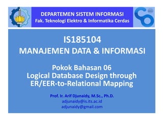 DEPARTEMEN SISTEM INFORMASI
Fak. Teknologi Elektro & Informatika Cerdas
IS185104
MANAJEMEN DATA & INFORMASI
Pokok Bahasan 06
Logical Database Design through
ER/EER-to-Relational Mapping
Prof. Ir. Arif Djunaidy, M.Sc., Ph.D.
adjunaidy@is.its.ac.id
adjunaidy@gmail.com
Design logical database sampai ER/EER ke Relational mapping
 