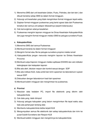 1) Menerima SMS dari unit kesehatan (bidan, Pustu, Polindes, dan lain-lain ) dan
dibuat transkrip setiap SMS ke dalam format mingguan.
2) Hubungi unit kesehatan yang tidak mengirimkan format mingguan tepat waktu
3) Siapkan format mingguan puskesmas yang berisi agresi data dari Puskesmas
tersebut dan semua unit pelapor dibawahnya (seperti bidan/pustu)
4) Cek kemungkinan adanya kesalahan
5) Puskesmas mengirim laporan mingguan ke Dinas Kesehatan Kabupaten/Kota
dan juga mengirim format mingguan melalui SMS ke petugas surveilans Pusat.
c. Kabupaten/Kota
1) Menerima SMS dari semua Puskesmas
2) Membuat transkrip ke dalam format mingguan
3) Mengirim format atau file ke petugas surveilans propinsi melalui email
4) Kabupaten/Kota jangan menunda mengirim laporan ke Dinkes Kesehatan
Prvovinsi
5) Membuat output laporan mingguan melalui aplikaasi EWARS dan cek indikator
kelengkapan dan ketepatan laporan
6) Bila ada alert, lakukan respon dan kontrol sesuai dengan SOP
7) Bila ada indikasi KLB, maka ambil dan kirim spesimen ke laboratorium rujukan
sesuai SOP
8) Diskusikan dengan laboratorium hasil dari spesimen
9) Membuat buletin mingguan dan mengirimkan ke puskesmas.
d. Provinsi
1) Masukan data kedalam PC, import file elektronik yang dikirim oleh
kabupaten/kota
2) Cek data yang telah diimport
3) Hubungi petugas kabupaten yang belum mengirirmkan file tepat waktu atau
kala ada pertanyaan tentang data
4) Membantu kabupaten/kota ketika terjadi KLB
5) Mengumpulkan semua file elektronik dari setiap kabupaten/kota dan krim ke
pusat Subdit Surveilans dan Respon KLB
6) Membuat bulletin mingguan dan mengirimnya ke kabupaten/kota
 