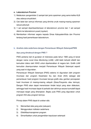 e. Laboratorium Provinsi
1) Melakukan pengambilan 2 sampel dari jenis spesimen yang sama ketika KLB
atau adanya sinyal/alert.
2) Cek label dan semua informasi yang diminta unutk masing-masing spesimen
sesuai petunjuk
3) 1 set sampel diperiksa/disimpan di laboratorium provinsi dan 1 set sampel
dikirim ke laboratorium pusat (rujukan)
4) Memberikan informasi segera kepada Dinas Kabupaten/Kota dan Provinsi
tentang hasil pemeriksaan laboratorium.
b. Analisis data sederhana dengan Pemantauan Wilayah Setempat/PWS
Apa yang dimaksud dengan PWS ?
PWS pertama kali di gunakan di Indonesia pada tahun 1985 yang di kenal
dengan nama Local Area Monitoring (LAM). LAM telah terbukti efektif dan
kemudian diakui oleh WHO untuk diperkenalkan di negara lain. Grafik LAM
kemudian disempurnakan menjadi Pemantauan Wilayah Setempat seperti
yang saat ini digunakan.
Pemantauan Wilayah Setempat (PWS) selama ini digunakan oleh program
Imunisasi dan program Kesehatan Ibu dan Anak (KIA) sebagai alat
pemantauan hasil program Imunisasi berupa grafik atau gambar pencapaian
hasil Imunisasi di masing-masing wilayah (Desa,Posyandu atau lainnya).
Dengan PWS akan dapat menentukan tindak lanjut yang akan dilakukan,
sehingga hasil imunisasi dapat di perbaiki dan akhirnya secara kumulatif dapat
mencapai target yang diharapkan. Begitu pula PWS yang digunakan untuk
program KIA atau program lainnya.
Prinsip dalam PWS dapat di uraikan sbb:
1) Memanfaat data yang ada (cakupan)
2) Menggunakan indikator sederhana
3) Efektifitas/manajemen program
4) Dimanfaatkan untuk pengambilan keputusan setempat
 