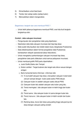 5) Dimanfaatkan untuk feed back
6) Teratur dan setiap waktu (setiap bulan)
7) Memudahkan dalam menganalisis
Bagaimana langkah dan cara membuat PWS ?
- Untuk lebih jelasnya bagaimana membuat PWS ,mari kita ikuti langkah-
langkahnya sbb:
Contoh : data cakupan imunisasi
- Pengumpulan dan pengolahan data yang diperlukan.
- Diperlukan data data cakupan imunisasi dari tiap-tiap desa
- Data sudah dikumpulkan dan diolah dalam buku rekapitulasi Puskesmas
- Data dikelompokkan dalam format pengolahan data Puskesmas
berdasarkan wilayah operasional (desa /kelurahan).
- Untuk mengetahui perkembangan cakupan imunisasi tiap desa,
pengolahan data perlu dilakukan untuk semua pelayanan imunisasi.
- Untuk membuat grafik PWS perlu diperhatikan :
a. Judul Grafik,Waktu dan Tempat
b. Kolom vertikal : Target bulanan dan target satu tahun sesuai dengan
antigen
c. Baris horisontal berisi informasi –informasi sbb:
(1) % kumulatif cakupan tiap desa ,merupakan cakupan mulai bulan
Januari sampai dengan bulan pada waktu PWS dibuat.
(2) Cakupan bulan ini adalah cakupan waktu dibuat PWS
(3) Cakupan bulan lalu adalah cakupan satu bulan yang lalu.
(4) Trend meningkat : bila cakupan bulan ini lebih tinggi dari bulan
lalu
(5) Trend sama : bila cakupan bulan ini sama dengan bulan lalu
(6) Trend menurun : bila cakupan bulan ini lebih rendah dari bulan
lalu
(7) Ranking desa, diurut dari desa yang paling tinggi cakupannya ke
desa dengan cakupan paling rendah
 