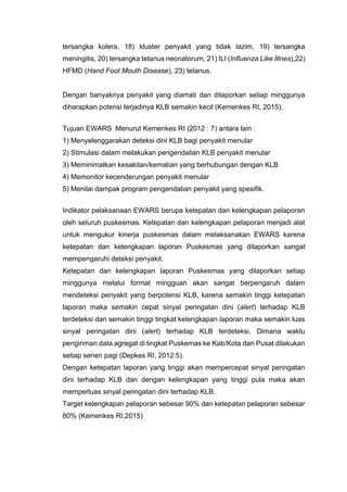 tersangka kolera, 18) kluster penyakit yang tidak lazim, 19) tersangka
meningitis, 20) tersangka tetanus neonatorum, 21) ILI (Influenza Like Illnes),22)
HFMD (Hand Foot Mouth Disease), 23) tetanus.
Dengan banyaknya penyakit yang diamati dan dilaporkan setiap minggunya
diharapkan potensi terjadinya KLB semakin kecil (Kemenkes RI, 2015).
Tujuan EWARS Menurut Kemenkes RI (2012 : 7) antara lain :
1) Menyelenggarakan deteksi dini KLB bagi penyakit menular
2) Stimulasi dalam melakukan pengendalian KLB penyakit menular
3) Meminimalkan kesakitan/kematian yang berhubungan dengan KLB
4) Memonitor kecenderungan penyakit menular
5) Menilai dampak program pengendalian penyakit yang spesifik.
Indikator pelaksanaan EWARS berupa ketepatan dan kelengkapan pelaporan
oleh seluruh puskesmas. Ketepatan dan kelengkapan pelaporan menjadi alat
untuk mengukur kinerja puskesmas dalam melaksanakan EWARS karena
ketepatan dan kelengkapan laporan Puskesmas yang dilaporkan sangat
mempengaruhi deteksi penyakit.
Ketepatan dan kelengkapan laporan Puskesmas yang dilaporkan setiap
minggunya melalui format mingguan akan sangat berpengaruh dalam
mendeteksi penyakit yang berpotensi KLB, karena semakin tinggi ketepatan
laporan maka semakin cepat sinyal peringatan dini (alert) terhadap KLB
terdeteksi dan semakin tinggi tingkat kelengkapan laporan maka semakin luas
sinyal peringatan dini (alert) terhadap KLB terdeteksi. Dimana waktu
pengiriman data agregat di tingkat Puskemas ke Kab/Kota dan Pusat dilakukan
setiap senen pagi (Depkes RI, 2012:5).
Dengan ketepatan laporan yang tinggi akan mempercepat sinyal peringatan
dini terhadap KLB dan dengan kelengkapan yang tinggi pula maka akan
memperluas sinyal peringatan dini terhadap KLB.
Target kelengkapan pelaporan sebesar 90% dan ketepatan pelaporan sebesar
80% (Kemenkes RI,2015)
 