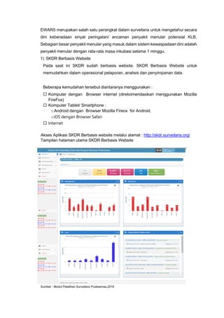 EWARS merupakan salah satu perangkat dalam surveilans untuk mengetahui secara
dini keberadaan sinyal peringatan/ ancaman penyakit menular potensial KLB.
Sebagian besar penyakit menular yang masuk dalam sistem kewaspadaan dini adalah
penyakit menular dengan rata-rata masa inkubasi selama 1 minggu.
1) SKDR Berbasis Website
Pada saat ini SKDR sudah berbasis website. SKDR Berbasis Website untuk
memudahkan dalam operasional pelaporan, analisis dan penyimpanan data.
Beberapa kemudahan tersebut diantaranya menggunakan :
 Komputer dengan Browser internet (direkomendasikan menggunakan Mozilla
FireFox)
 Komputer Tablet/ Smartphone :
oAndroid dengan Browser Mozilla Fireox for Android.
oiOS dengan Browser Safari
 Internet
Akses Aplikasi SKDR Berbasis website melalui alamat : http://skdr.surveilans.org/
Tampilan halaman utama SKDR Berbasis Website
Sumber : Modul Pelatihan Surveilans Puskesmas,2018
 