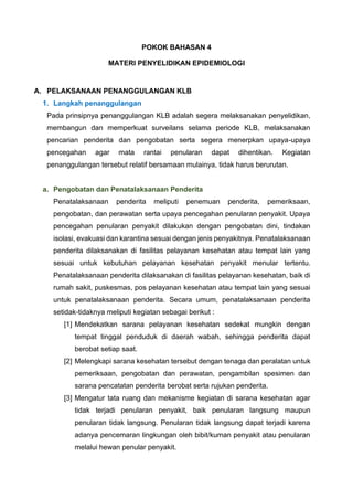 POKOK BAHASAN 4
MATERI PENYELIDIKAN EPIDEMIOLOGI
A. PELAKSANAAN PENANGGULANGAN KLB
1. Langkah penanggulangan
Pada prinsipnya penanggulangan KLB adalah segera melaksanakan penyelidikan,
membangun dan memperkuat surveilans selama periode KLB, melaksanakan
pencarian penderita dan pengobatan serta segera menerpkan upaya-upaya
pencegahan agar mata rantai penularan dapat dihentikan. Kegiatan
penanggulangan tersebut relatif bersamaan mulainya, tidak harus berurutan.
a. Pengobatan dan Penatalaksanaan Penderita
Penatalaksanaan penderita meliputi penemuan penderita, pemeriksaan,
pengobatan, dan perawatan serta upaya pencegahan penularan penyakit. Upaya
pencegahan penularan penyakit dilakukan dengan pengobatan dini, tindakan
isolasi, evakuasi dan karantina sesuai dengan jenis penyakitnya. Penatalaksanaan
penderita dilaksanakan di fasilitas pelayanan kesehatan atau tempat lain yang
sesuai untuk kebutuhan pelayanan kesehatan penyakit menular tertentu.
Penatalaksanaan penderita dilaksanakan di fasilitas pelayanan kesehatan, baik di
rumah sakit, puskesmas, pos pelayanan kesehatan atau tempat lain yang sesuai
untuk penatalaksanaan penderita. Secara umum, penatalaksanaan penderita
setidak-tidaknya meliputi kegiatan sebagai berikut :
[1] Mendekatkan sarana pelayanan kesehatan sedekat mungkin dengan
tempat tinggal penduduk di daerah wabah, sehingga penderita dapat
berobat setiap saat.
[2] Melengkapi sarana kesehatan tersebut dengan tenaga dan peralatan untuk
pemeriksaan, pengobatan dan perawatan, pengambilan spesimen dan
sarana pencatatan penderita berobat serta rujukan penderita.
[3] Mengatur tata ruang dan mekanisme kegiatan di sarana kesehatan agar
tidak terjadi penularan penyakit, baik penularan langsung maupun
penularan tidak langsung. Penularan tidak langsung dapat terjadi karena
adanya pencemaran lingkungan oleh bibit/kuman penyakit atau penularan
melalui hewan penular penyakit.
 