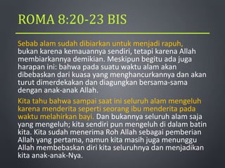 ROMA 8:20-23 BIS
Sebab alam sudah dibiarkan untuk menjadi rapuh,
bukan karena kemauannya sendiri, tetapi karena Allah
membiarkannya demikian. Meskipun begitu ada juga
harapan ini: bahwa pada suatu waktu alam akan
dibebaskan dari kuasa yang menghancurkannya dan akan
turut dimerdekakan dan diagungkan bersama-sama
dengan anak-anak Allah.
Kita tahu bahwa sampai saat ini seluruh alam mengeluh
karena menderita seperti seorang ibu menderita pada
waktu melahirkan bayi. Dan bukannya seluruh alam saja
yang mengeluh; kita sendiri pun mengeluh di dalam batin
kita. Kita sudah menerima Roh Allah sebagai pemberian
Allah yang pertama, namun kita masih juga menunggu
Allah membebaskan diri kita seluruhnya dan menjadikan
kita anak-anak-Nya.
 