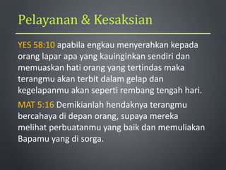 Pelayanan & Kesaksian
YES 58:10 apabila engkau menyerahkan kepada
orang lapar apa yang kauinginkan sendiri dan
memuaskan hati orang yang tertindas maka
terangmu akan terbit dalam gelap dan
kegelapanmu akan seperti rembang tengah hari.
MAT 5:16 Demikianlah hendaknya terangmu
bercahaya di depan orang, supaya mereka
melihat perbuatanmu yang baik dan memuliakan
Bapamu yang di sorga.
 