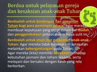Berdoa untuk pelayanan gereja
dan kesaksian anak-anak Tuhan
Berdoalah untuk bimbingan dan pimpinan
Tuhan bagi para pemimpin gereja: Agar mereka
membuat keputusan yang tepat dalam hal ibadah
dan penggembalaan jemaat dalam masa sulit ini.
Berdoalah untuk iman dan pelayanan anak-anak
Tuhan: Agar mereka tidak dikuasai roh ketakutan
melainkan kebergantungan pada Tuhan.
Agar mereka (kita) memiliki kepekaan terhadap
kebutuhan jasmani dan rohani sesama, serta
melayani dan bersaksi dengan kasih yang rela
berkorban.
 