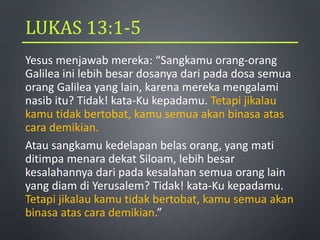 LUKAS 13:1-5
Yesus menjawab mereka: “Sangkamu orang-orang
Galilea ini lebih besar dosanya dari pada dosa semua
orang Galilea yang lain, karena mereka mengalami
nasib itu? Tidak! kata-Ku kepadamu. Tetapi jikalau
kamu tidak bertobat, kamu semua akan binasa atas
cara demikian.
Atau sangkamu kedelapan belas orang, yang mati
ditimpa menara dekat Siloam, lebih besar
kesalahannya dari pada kesalahan semua orang lain
yang diam di Yerusalem? Tidak! kata-Ku kepadamu.
Tetapi jikalau kamu tidak bertobat, kamu semua akan
binasa atas cara demikian.”
 