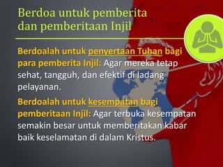 Berdoa untuk pemberita
dan pemberitaan Injil
Berdoalah untuk penyertaan Tuhan bagi
para pemberita Injil: Agar mereka tetap
sehat, tangguh, dan efektif di ladang
pelayanan.
Berdoalah untuk kesempatan bagi
pemberitaan Injil: Agar terbuka kesempatan
semakin besar untuk memberitakan kabar
baik keselamatan di dalam Kristus.
 