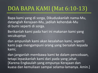 DOA BAPA KAMI (Mat 6:10-13)
Bapa kami yang di sorga, Dikuduskanlah nama-Mu,
datanglah Kerajaan-Mu, jadilah kehendak-Mu
di bumi seperti di sorga.
Berikanlah kami pada hari ini makanan kami yang
secukupnya
dan ampunilah kami akan kesalahan kami, seperti
kami juga mengampuni orang yang bersalah kepada
kami;
dan janganlah membawa kami ke dalam pencobaan,
tetapi lepaskanlah kami dari pada yang jahat.
[Karena Engkaulah yang empunya Kerajaan dan
kuasa dan kemuliaan sampai selama-lamanya. Amin.]
 