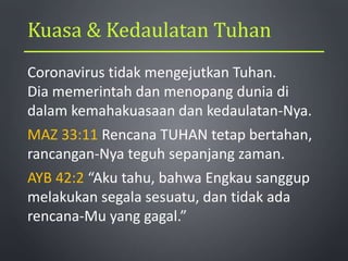 Kuasa & Kedaulatan Tuhan
Coronavirus tidak mengejutkan Tuhan.
Dia memerintah dan menopang dunia di
dalam kemahakuasaan dan kedaulatan-Nya.
MAZ 33:11 Rencana TUHAN tetap bertahan,
rancangan-Nya teguh sepanjang zaman.
AYB 42:2 “Aku tahu, bahwa Engkau sanggup
melakukan segala sesuatu, dan tidak ada
rencana-Mu yang gagal.”
 