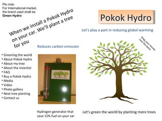 Pokok Hydro Let’s green the world by planting more trees Hydrogen generator that  save 15% fuel on your car When we install a Pokok Hydro on your car. We’ll plant a tree for you Reduces carbon emission Let’s play a part in reducing global warming ,[object Object],[object Object],[object Object],[object Object],[object Object],[object Object],[object Object],[object Object],[object Object],[object Object],[object Object],Drag your mouse  over the leave Pls note:  For International market,  the brand used shall be  Green Hydro 