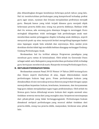 jika dibandingkan dengan kondisinya beberapa puluh tahun yang lalu.
Hal ini membutuhkan perlindungan yang komprehesif terhadap profesi
guru agar aman, nyaman dan leluasa menjalankan profesinya menjadi
guru. Banyak kasus yang telah terjadi dimana guru menjadi objek
kekerasan peserta didik atau orang tua peserta didiknya. Bahkan lebih
dari itu semua, ada seorang guru dianiaya hingga ia meninggal. Guru
seringkali dilaporkan telah melanggar hak perlindungan anak saat
memberikan sanksi pelanggaran displin terhadap anak didiknya, seperti
menyuruh push up atau menyuruh berlari mengelilingi lapangan basket
atau lapangan sepak bola sekolah dan sejenisnya. Kini, sanksi jenis
demikian dinilai tidak lagi mendidik bahkan dianggap melanggar Undang-
Undang Perlindungan Anak.
Berdasarkan hal itu terlihat adanya Pergeseran paradigma yang
membuat guru rawan di kriminalisasi. Oleh sebab itu Gorontalo Utara
sebagai salah satu Kabupaten yang memberikan perhatian lebih terhadap
guru bertujuan membentuk suatu Ranperda tentang Perlindungan Guru.
B. IMPLIKASI PENERAPAN PERDA
Berdasarkan amanat Pasal 39 UU Nomor 14 Tahun 2005 tentang Guru
dan Dosen seperti disebutkan di atas, dapat dikemukakan ranah
perlindungan hukum bagi guru. Frasa perlindungan hukum yang
dimaksudkan di sini mencakup semua dimensi yang terkait dengan upaya
mewujudkan kepastian hukum, kesehatan, keamanan, dan kenyamanan
bagi guru dalam menjalankan tugas-tugas profesionalnya. Oleh sebab itu
Semua guru harus dilindungi secara hukum dari segala anomali atau
tindakan semena-mena dari yang mungkin atau berpotensi menimpanya
dari pihak-pihak yang tidak bertanggungjawab. Perlindungan hukum
dimaksud meliputi perlindungan yang muncul akibat tindakan dari
peserta didik, orang tua peserta didik, masyarakat, birokrasi atau pihak
lain.
 