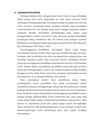 C. LANDASAN FILOSOFIS
Undang-undang selalu mengandung norma hukum yang diidealkan
(ideal norms) oleh suatu masyarakat ke arah mana cita-cita luhur
kehidupan bermasyarakat dan bernegara hendak diarahkan.85 Cita-cita
luhur tersebut terkandung dalam landasan filosofis yang hendaknya
mencerminkan cita-cita filosofis yang dianut bangsa Indonesia sendiri.
Landasan filosofis merupakan pertimbangan atau alasan yang
menggambarkan bahwa peraturan yang dibentuk mempertimbangkan
pandangan hidup, kesadaran, dan cita hukum yang meliputi suasana
kebatinan serta falsafah bangsa Indonesia yang bersumber dari Pancasila
dan Pembukaan UUD Tahun 1945.
Penyelenggaraan pendidikan merupakan faktor yang sangat
menentukan kualitas sumber daya manusia di Indonesia agar beriman,
bertakwa, dan berakhlak mulia serta menguasai ilmu pengetahuan, dan
teknologi. Kualitas sumber daya manusia tersebut dihasilkan melalui
proses penyelenggaraan pendidikan yang baik dan bermutu. Keberhasilan
suatu bangsa dalam menciptakan pendidikan yang baik dan bermutu
ditentukan berbagai faktor, antara lain melalui kualitas tenaga pendidik,
kesiapan peserta didik dalam menerima pelajaran, ketersediaan sarana
dan prasarana penunjang pendidikan, dan lainlain.
Guru merupakan sumber daya pendukung utama dalam
pembangunan sistem pendidikan dan untuk mewujudkan tujuan
pendidikan nasional, sehingga fungsi, peran, dan kedudukan guru sangat
strategis dalam menentukan kualitas sumber daya manusia di Indonesia.
Guru berperan untuk mewujudkan penyelenggaraan pendidikan sesuai
dengan prinsip profesionalitas untuk memenuhi hak yang sama bagi
setiap warga Negara dalam memperoleh pendidikan yang bermutu. Oleh
karena itu, diperlukan peran dan upaya negara untuk meningkatkan
mutu, kompetensi, dan profesionalitas guru secara terarah, terpadu, dan
berkesinambungan serta melindungi guru dari segala tindakan
kriminalisasi.
 