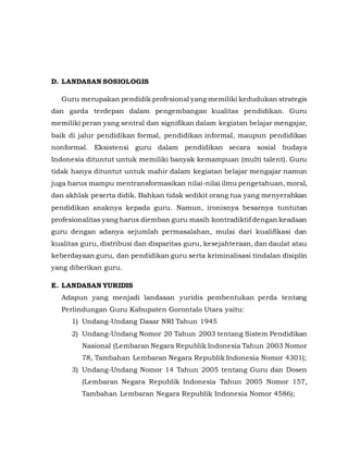 D. LANDASAN SOSIOLOGIS
Guru merupakan pendidik profesional yang memiliki kedudukan strategis
dan garda terdepan dalam pengembangan kualitas pendidikan. Guru
memiliki peran yang sentral dan signifikan dalam kegiatan belajar mengajar,
baik di jalur pendidikan formal, pendidikan informal, maupun pendidikan
nonformal. Eksistensi guru dalam pendidikan secara sosial budaya
Indonesia dituntut untuk memiliki banyak kemampuan (multi talent). Guru
tidak hanya dituntut untuk mahir dalam kegiatan belajar mengajar namun
juga harus mampu mentransformasikan nilai-nilai ilmu pengetahuan, moral,
dan akhlak peserta didik. Bahkan tidak sedikit orang tua yang menyerahkan
pendidikan anaknya kepada guru. Namun, ironisnya besarnya tuntutan
profesionalitas yang harus diemban guru masih kontradiktif dengan keadaan
guru dengan adanya sejumlah permasalahan, mulai dari kualifikasi dan
kualitas guru, distribusi dan disparitas guru, kesejahteraan, dan daulat atau
keberdayaan guru, dan pendidikan guru serta kriminalisasi tindalan disiplin
yang diberikan guru.
E. LANDASAN YURIDIS
Adapun yang menjadi landasan yuridis pembentukan perda tentang
Perlindungan Guru Kabupaten Gorontalo Utara yaitu:
1) Undang-Undang Dasar NRI Tahun 1945
2) Undang-Undang Nomor 20 Tahun 2003 tentang Sistem Pendidikan
Nasional (Lembaran Negara Republik Indonesia Tahun 2003 Nomor
78, Tambahan Lembaran Negara Republik Indonesia Nomor 4301);
3) Undang-Undang Nomor 14 Tahun 2005 tentang Guru dan Dosen
(Lembaran Negara Republik Indonesia Tahun 2005 Nomor 157,
Tambahan Lembaran Negara Republik Indonesia Nomor 4586);
 