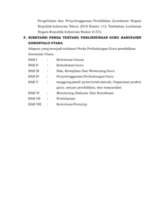 Pengelolaan dan Penyelenggaraan Pendidikan (Lembaran Negara
Republik Indonesia Tahun 2010 Nomor 112, Tambahan Lembaran
Negara Republik Indonesia Nomor 5157);
F. SUBSTANSI PERDA TENTANG PERLINDUNGAN GURU KABUPATEN
GORONTALO UTARA
Adapun yang menjadi subtansi Perda Perlindungan Guru pendidikan
Gorontalo Utara:
BAB I : Ketentuan Umum
BAB II : Kedudukan Guru
BAB III : Hak, Kewajiban Dan Wewenang Guru
BAB IV : Penyelenggaraan Perlindungan Guru
BAB V : tanggung jawab pemerintah daerah, Organisasi profesi
guru, satuan pendidikan, dan masyarakat
BAB VI : Monitoring, Evaluasi Dan Koordinasi
BAB VII : Pembiayaan
BAB VIII : Ketentuan Penutup
 