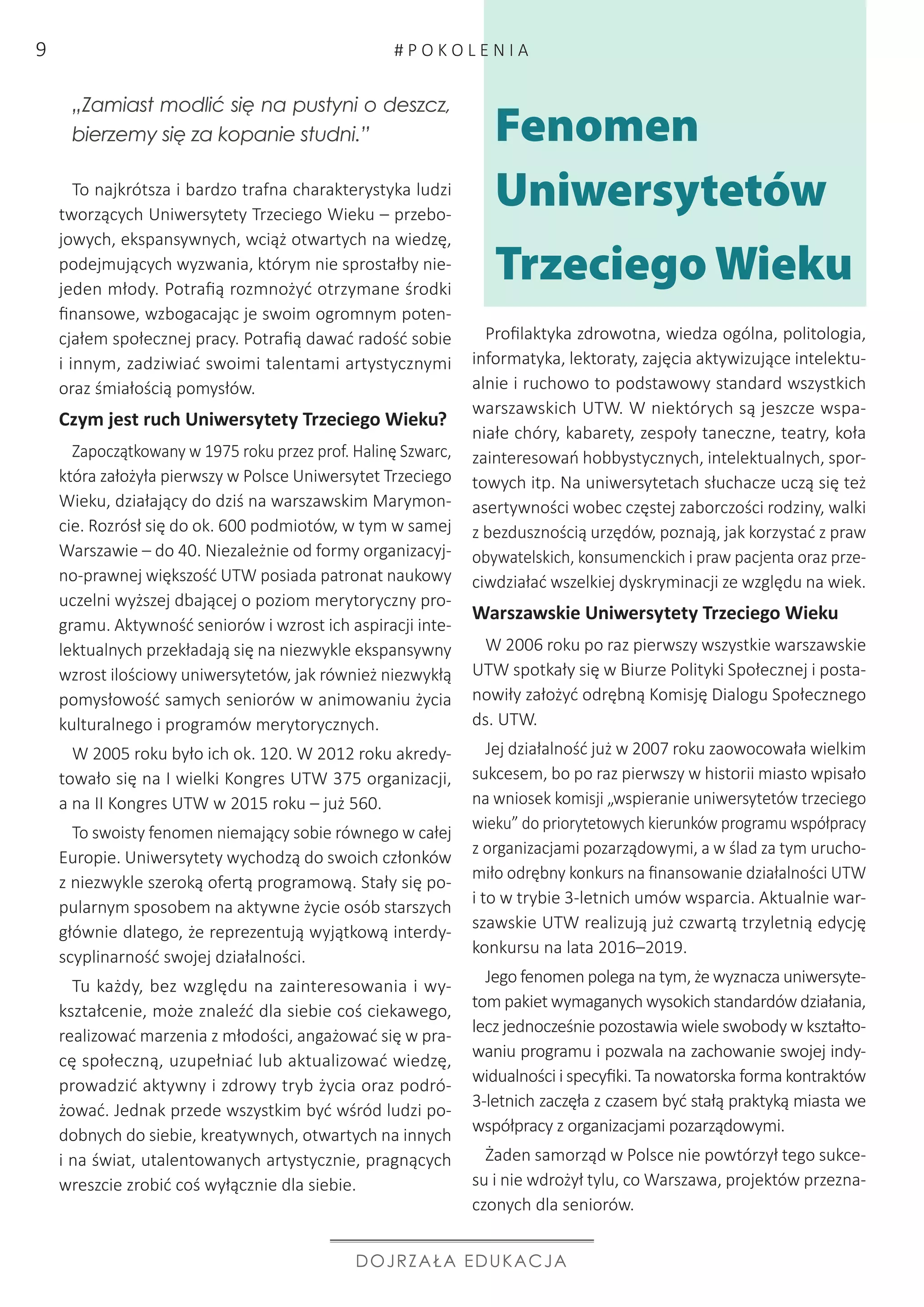 Profilaktyka zdrowotna, wiedza ogólna, politologia,
informatyka, lektoraty, zajęcia aktywizujące intelektu-
alnie i ruchowo to podstawowy standard wszystkich
warszawskich UTW. W niektórych są jeszcze wspa-
niałe chóry, kabarety, zespoły taneczne, teatry, koła
zainteresowań hobbystycznych, intelektualnych, spor-
towych itp. Na uniwersytetach słuchacze uczą się też
asertywności wobec częstej zaborczości rodziny, walki
z bezdusznością urzędów, poznają, jak korzystać z praw
obywatelskich, konsumenckich i praw pacjenta oraz prze-
ciwdziałać wszelkiej dyskryminacji ze względu na wiek.
Warszawskie Uniwersytety Trzeciego Wieku
W 2006 roku po raz pierwszy wszystkie warszawskie
UTW spotkały się w Biurze Polityki Społecznej i posta-
nowiły założyć odrębną Komisję Dialogu Społecznego
ds. UTW.
Jej działalność już w 2007 roku zaowocowała wielkim
sukcesem, bo po raz pierwszy w historii miasto wpisało
na wniosek komisji „wspieranie uniwersytetów trzeciego
wieku” do priorytetowych kierunków programu współpracy
z organizacjami pozarządowymi, a w ślad za tym urucho-
miło odrębny konkurs na finansowanie działalności UTW
i to w trybie 3-letnich umów wsparcia. Aktualnie war-
szawskie UTW realizują już czwartą trzyletnią edycję
konkursu na lata 2016–2019.
Jego fenomen polega na tym, że wyznacza uniwersyte-
tom pakiet wymaganych wysokich standardów działania,
lecz jednocześnie pozostawia wiele swobody w kształto-
waniu programu i pozwala na zachowanie swojej indy-
widualności i specyfiki. Ta nowatorska forma kontraktów
3-letnich zaczęła z czasem być stałą praktyką miasta we
współpracy z organizacjami pozarządowymi.
Żaden samorząd w Polsce nie powtórzył tego sukce-
su i nie wdrożył tylu, co Warszawa, projektów przezna-
czonych dla seniorów.
„Zamiast modlić się na pustyni o deszcz,
bierzemy się za kopanie studni.”
To najkrótsza i bardzo trafna charakterystyka ludzi
tworzących Uniwersytety Trzeciego Wieku – przebo-
jowych, ekspansywnych, wciąż otwartych na wiedzę,
podejmujących wyzwania, którym nie sprostałby nie-
jeden młody. Potrafią rozmnożyć otrzymane środki
finansowe, wzbogacając je swoim ogromnym poten-
cjałem społecznej pracy. Potrafią dawać radość sobie
i innym, zadziwiać swoimi talentami artystycznymi
oraz śmiałością pomysłów.
Czym jest ruch Uniwersytety Trzeciego Wieku?
Zapoczątkowany w 1975 roku przez prof. Halinę Szwarc,
która założyła pierwszy w Polsce Uniwersytet Trzeciego
Wieku, działający do dziś na warszawskim Marymon-
cie. Rozrósł się do ok. 600 podmiotów, w tym w samej
Warszawie – do 40. Niezależnie od formy organizacyj-
no-prawnej większość UTW posiada patronat naukowy
uczelni wyższej dbającej o poziom merytoryczny pro-
gramu. Aktywność seniorów i wzrost ich aspiracji inte-
lektualnych przekładają się na niezwykle ekspansywny
wzrost ilościowy uniwersytetów, jak również niezwykłą
pomysłowość samych seniorów w animowaniu życia
kulturalnego i programów merytorycznych.
W 2005 roku było ich ok. 120. W 2012 roku akredy-
towało się na I wielki Kongres UTW 375 organizacji,
a na II Kongres UTW w 2015 roku – już 560.
To swoisty fenomen niemający sobie równego w całej
Europie. Uniwersytety wychodzą do swoich członków
z niezwykle szeroką ofertą programową. Stały się po-
pularnym sposobem na aktywne życie osób starszych
głównie dlatego, że reprezentują wyjątkową interdy-
scyplinarność swojej działalności.
Tu każdy, bez względu na zainteresowania i wy-
kształcenie, może znaleźć dla siebie coś ciekawego,
realizować marzenia z młodości, angażować się w pra-
cę społeczną, uzupełniać lub aktualizować wiedzę,
prowadzić aktywny i zdrowy tryb życia oraz podró-
żować. Jednak przede wszystkim być wśród ludzi po-
dobnych do siebie, kreatywnych, otwartych na innych
i na świat, utalentowanych artystycznie, pragnących
wreszcie zrobić coś wyłącznie dla siebie.
DOJRZAŁA EDUKACJA
Fenomen
Uniwersytetów
Trzeciego Wieku
# P O K O L E N I A9
 